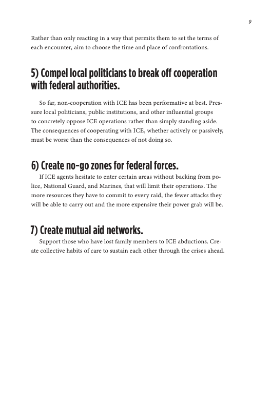 Rather than only reacting in a way that permits them to set the terms of each encounter, aim to choose the time and place of confrontations.  5) Compel local politicians to break off cooperation with federal authorities.  So far, non-cooperation with ICE has been performative at best. Pres- sure local politicians, public institutions, and other influential groups.  1o concretely oppose ICE operations rather than simply s ‘The consequences of cooperating with ICE, whether actively or passively,  aside.  must be worse than the consequences of ot doing so  6) Create no-go zones for federal forces. Vi, National Guard, and Marins,that willimit thei operations. The will e ablet cary out and the morecxpensivether powe gra will b  T) Create mutual aid networks.  Support those who have lost family members to ICE abductions. Cre- ate collective habils of care to sustain each other through the crises ahead. 